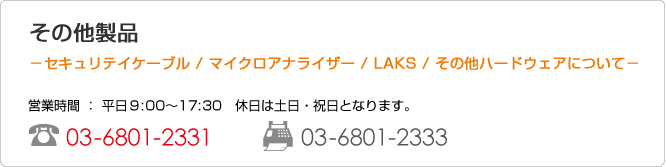 ���̑����i �|�Z�L�����e�C�P�[�u�� / �}�C�N���A�i���C�U�[ / LAKS / ���̑��n�[�h�E�F�A�ɂ��ā| �c�Ǝ��� �F ����9:30�`17:00�@�x���͓y���E�j���ƂȂ�܂��B TEL:03-6801-2331 FAX:03-6801-2333